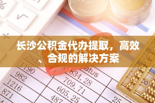 元氏长沙公积金代办提取，高效、合规的解决方案
