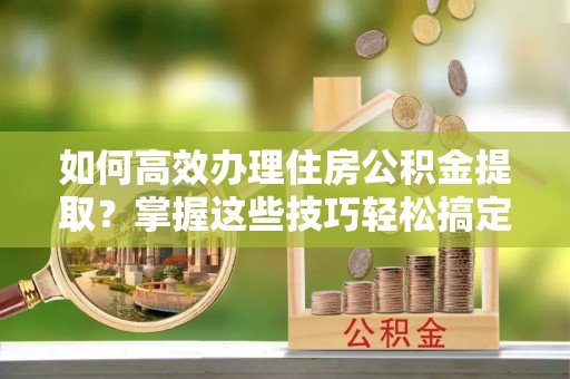 元氏如何高效办理住房公积金提取？掌握这些技巧轻松搞定