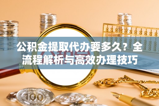 元氏公积金提取代办要多久？全流程解析与高效办理技巧