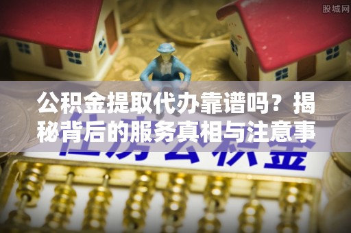 元氏公积金提取代办靠谱吗？揭秘背后的服务真相与注意事项