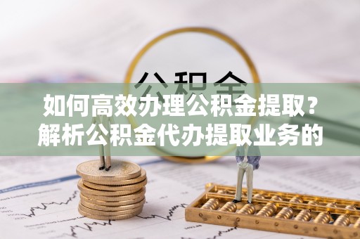 元氏如何高效办理公积金提取？解析公积金代办提取业务的全流程