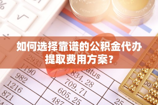 元氏如何选择靠谱的公积金代办提取费用方案？