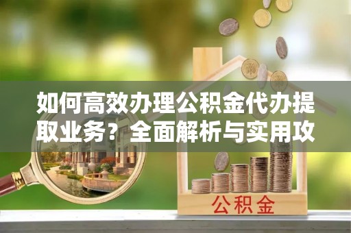元氏如何高效办理公积金代办提取业务？全面解析与实用攻略