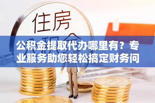 元氏公积金提取代办哪里有？专业服务助您轻松搞定财务问题