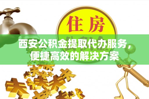 元氏西安公积金提取代办服务，便捷高效的解决方案