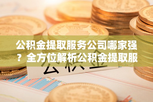 元氏公积金提取服务公司哪家强？全方位解析公积金提取服务公司的那些事儿