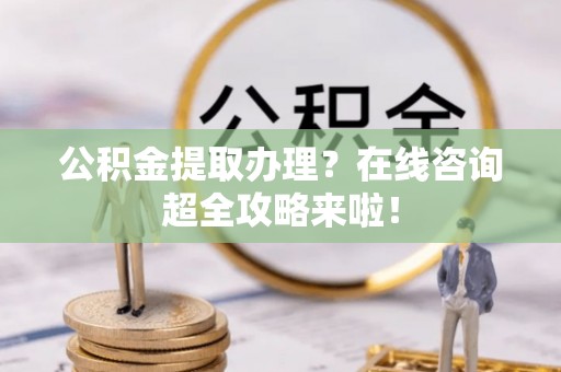 元氏公积金提取办理？在线咨询超全攻略来啦！