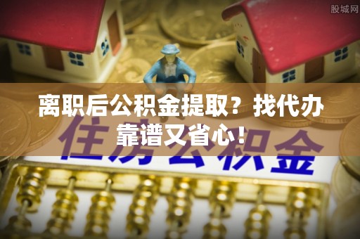 元氏离职后公积金提取？找代办靠谱又省心！