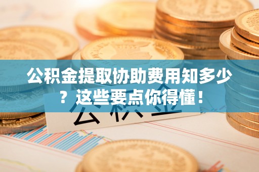 元氏公积金提取协助费用知多少？这些要点你得懂！