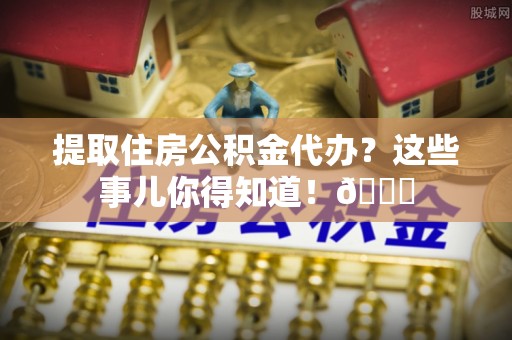 元氏提取住房公积金代办？这些事儿你得知道！😎