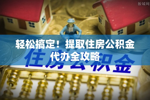 元氏轻松搞定！提取住房公积金代办全攻略