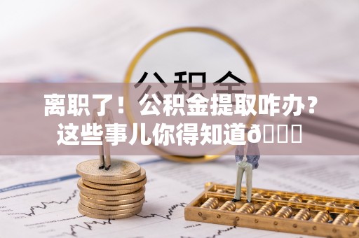 元氏离职了！公积金提取咋办？这些事儿你得知道😎