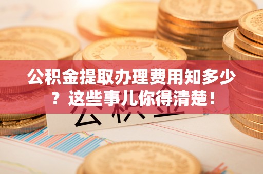 元氏公积金提取办理费用知多少？这些事儿你得清楚！