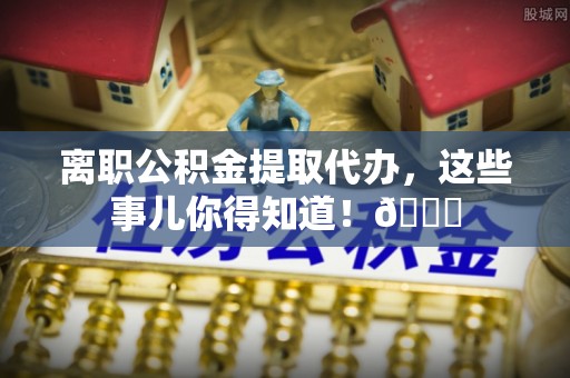 元氏离职公积金提取代办，这些事儿你得知道！😎