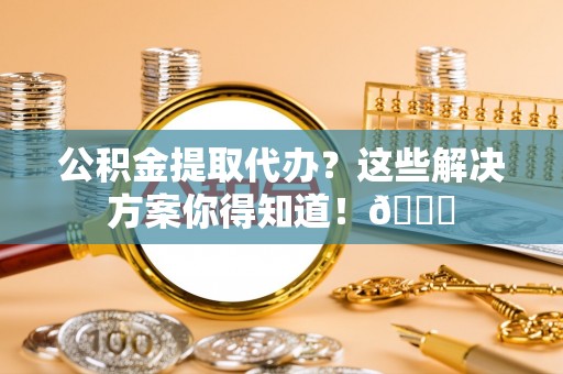 元氏公积金提取代办？这些解决方案你得知道！😎