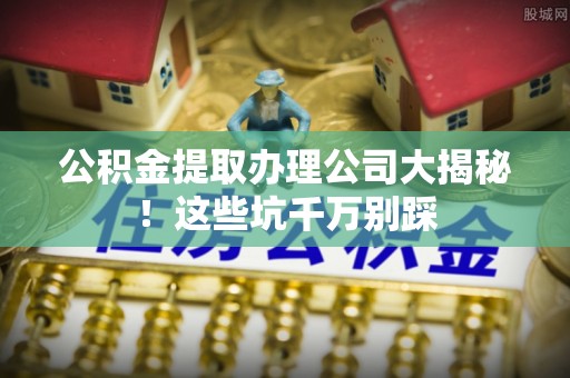 元氏公积金提取办理公司大揭秘！这些坑千万别踩