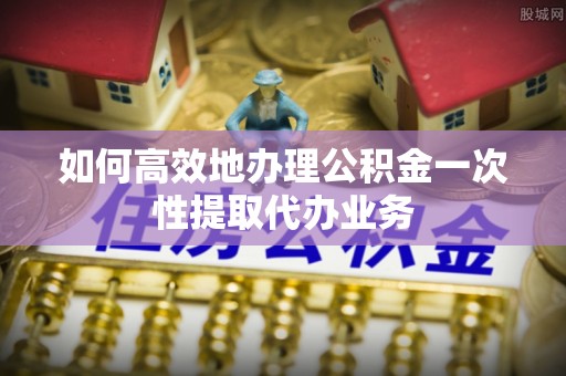 元氏如何高效地办理公积金一次性提取代办业务