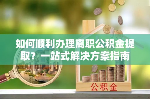 元氏如何顺利办理离职公积金提取？一站式解决方案指南