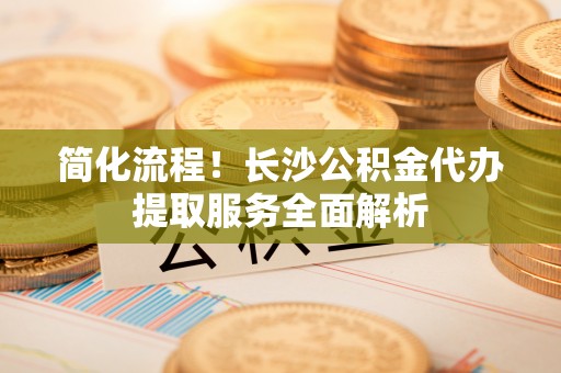 元氏简化流程！长沙公积金代办提取服务全面解析