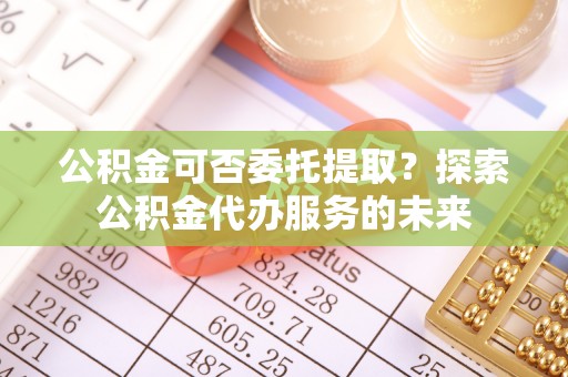 元氏公积金可否委托提取？探索公积金代办服务的未来