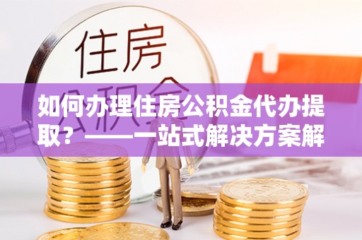 元氏如何办理住房公积金代办提取？——一站式解决方案解析